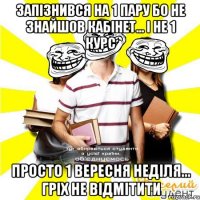 запізнився на 1 пару бо не знайшов кабінет... і не 1 курс просто 1 вересня неділя... гріх не відмітити