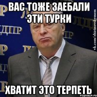 вас тоже заебали эти турки хватит это терпеть