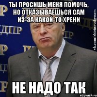 ты просишь меня помочь, но отказываешься сам из-за какой-то хрени не надо так