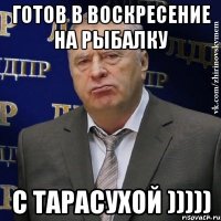 готов в воскресение на рыбалку с тарасухой )))))