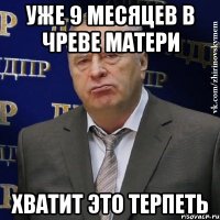 уже 9 месяцев в чреве матери хватит это терпеть