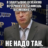 я закатываю ахуенную вечеринку, а ты жмешь "возможно"??!! не надо так.