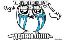 то чувство когда максимка далеко:(((((((