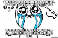 живу только ради нее умоляю ее остаться, но она говорит что нам так будет лучше остаться без нее все равно что умереть время проведенное с ней дает мне шанс жить