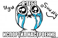 я тебе испортил настроение