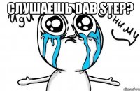 слушаешь dab step? 