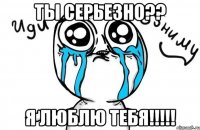 ты серьезно?? я люблю тебя!!!