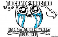 то самое чувство когда твоя жена умеет готовить