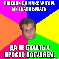 поїхали до макса?iгорь ми ебали бухать. да не бухать а просто погуляем.