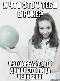 а что это у тебя в руке? а это арбуз а я то думал это яйца человека)