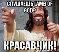 слушаешь lamb of god? красавчик!