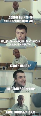 доктор,вы что-то хотели?только не укол... нет, дорогой мой, мы заботимся о наших пациэнтах! а хоть какой? Желтый БОЛЮЧИЙ! FACK YOU!MAZAFAKA!