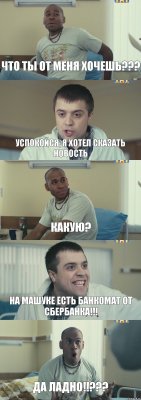 ЧТО ТЫ ОТ МЕНЯ ХОЧЕШЬ??? Успокойся, я хотел сказать новость Какую? На Машуке есть банкомат от Сбербанка!!! ДА ЛАДНО!!???