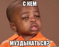 с кем муздыкаться?