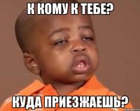 к кому к тебе? куда приезжаешь?