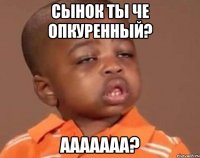 сынок ты че опкуренный? ааааааа?