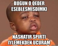 bugun o qeder eseblesmisdimki nashatir spirti iylemekden ucuram