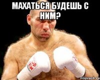 махаться будешь с ним? 