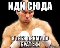 иди сюда я тебя приму по братски