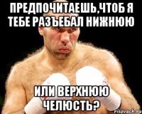 предпочитаешь,чтоб я тебе разъебал нижнюю или верхнюю челюсть?