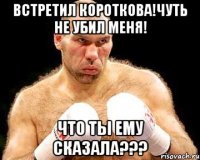 встретил короткова!чуть не убил меня! что ты ему сказала???