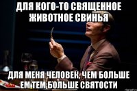 для кого-то священное животное свинья для меня человек, чем больше ем тем больше святости