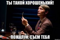 ты такой хорошенький! пожалуй, съем тебя