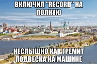 включил "record" на полную неслышно как гремит подвеска на машине