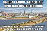 вызвал такси "татарстан", приехала крутая машина думаешь про себя "нахрена этот мужик с такой машиной пошел в такси"?