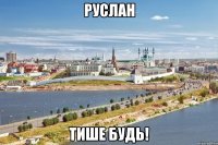 руслан тише будь!