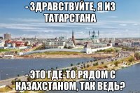 - здравствуйте, я из татарстана - это где-то рядом с казахстаном, так ведь?