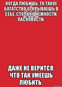 когда любишь, то такое богатство открываешь в себе, столько нежности, ласковости, даже не верится, что так умеешь любить.