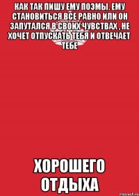 как так пишу ему поэмы. ему становиться все равно или он запутался в своих чувствах , не хочет отпускать тебя и отвечает тебе хорошего отдыха