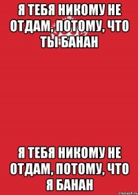 я тебя никому не отдам, потому, что ты банан я тебя никому не отдам, потому, что я банан