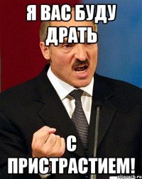 я вас буду драть с пристрастием!