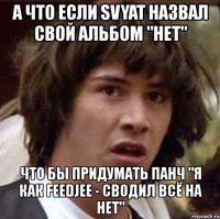 а что если svyat назвал свой альбом "нет" что бы придумать панч "я как feedjee - сводил всё на нет"