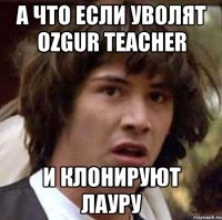 а что если уволят ozgur teacher и клонируют лауру