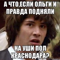 а что,если ольги и правда подняли на уши пол краснодара?