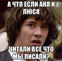 а что если аня и люся читали все что мы писали?