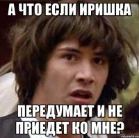 а что если иришка передумает и не приедет ко мне?