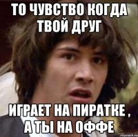 то чувство когда твой друг играет на пиратке , а ты на оффе