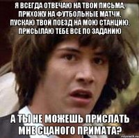 я всегда отвечаю на твои письма, прихожу на футбольные матчи, пускаю твой поезд на мою станцию, присылаю тебе все по заданию а ты не можешь прислать мне сцаного примата?