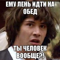 ему лень идти на обед ты человек вообще?!