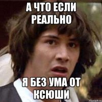 а что если реально я без ума от ксюши