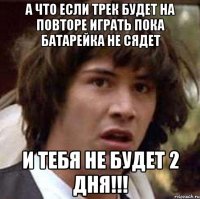 а что если трек будет на повторе играть пока батарейка не сядет и тебя не будет 2 дня!!!