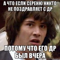 а что если сереню никто не поздравляет с др потому что его др был вчера