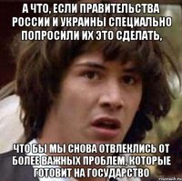 а что, если правительства россии и украины специально попросили их это сделать, что бы мы снова отвлеклись от более важных проблем, которые готовит на государство