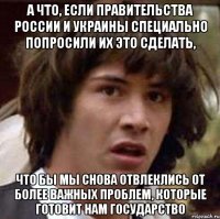 а что, если правительства россии и украины специально попросили их это сделать, что бы мы снова отвлеклись от более важных проблем, которые готовит нам государство