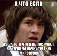 а что если из-за того что я не поступил, в будущем начну третью мировую?