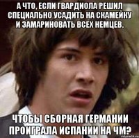 а что, если гвардиола решил специально усадить на скамейку и замариновать всех немцев, чтобы сборная германии проиграла испании на чм?